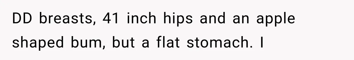 DD breasts, 41 inch hips and an apple shaped bum, but a flat stomach. I