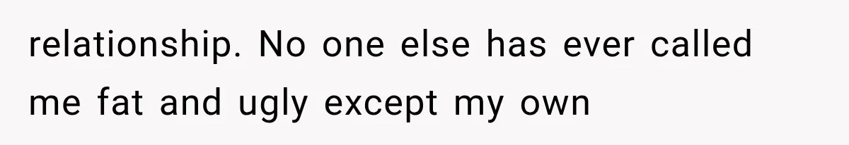 relationship. No one else has ever called me fat and ugly except my own