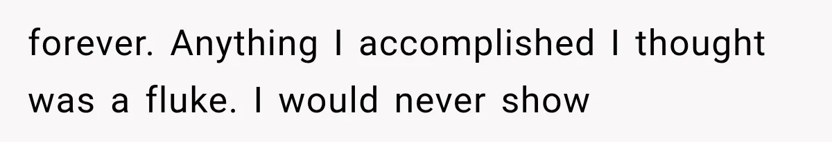 forever. Anything I accomplished I thought was a fluke. I would never show
