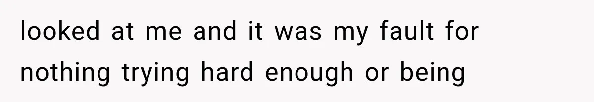 looked at me and it was my fault for nothing trying hard enough or being
