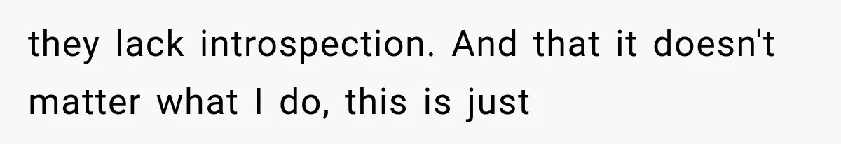 they lack introspection. And that it doesn't matter what I do, this is just