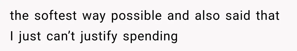 the softest way possible and also said that I just can’t justify spending