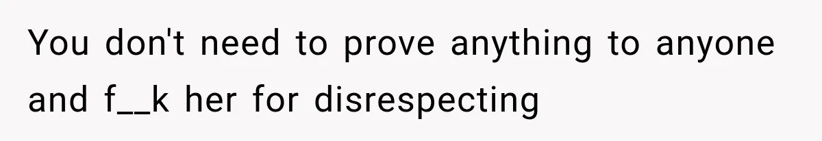 You don't need to prove anything to anyone and f__k her for disrespecting