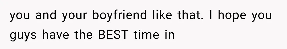 you and your boyfriend like that. I hope you guys have the BEST time in