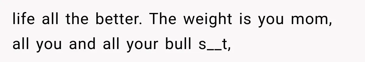 life all the better. The weight is you mom, all you and all your bull s__t,