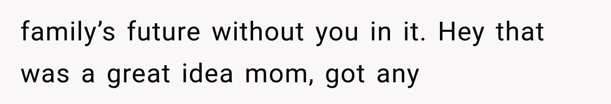 family’s future without you in it. Hey that was a great idea mom, got any