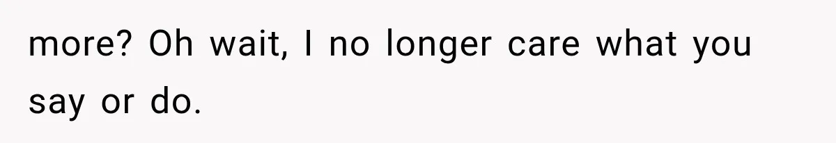 more? Oh wait, I no longer care what you say or do.