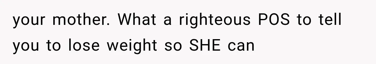 your mother. What a righteous POS to tell you to lose weight so SHE can