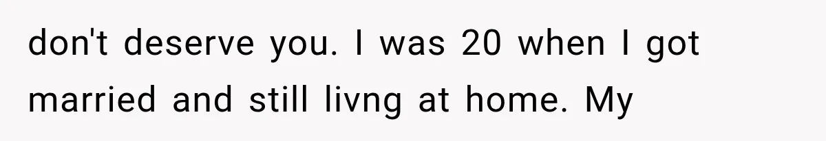 don't deserve you. I was 20 when I got married and still livng at home. My