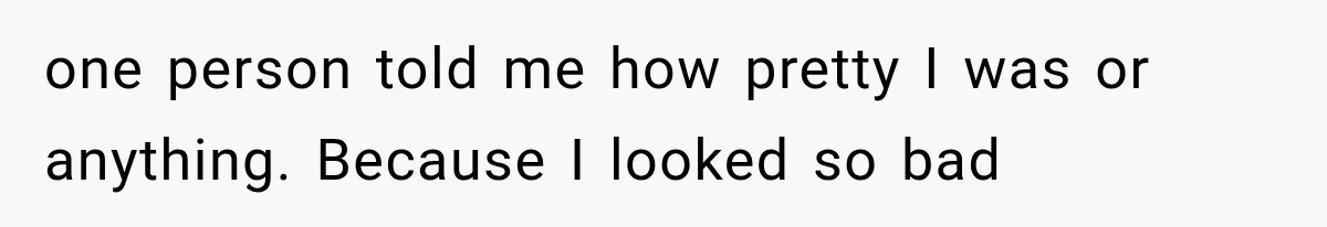 one person told me how pretty I was or anything. Because I looked so bad