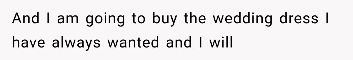 And I am going to buy the wedding dress I have always wanted and I will