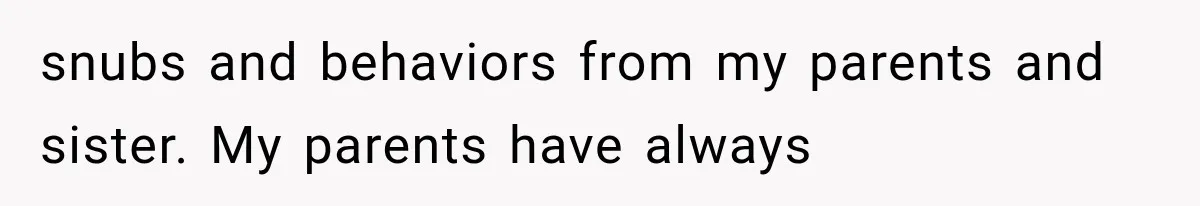 snubs and behaviors from my parents and sister. My parents have always