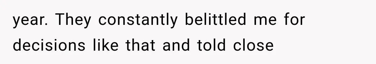 year. They constantly belittled me for decisions like that and told close