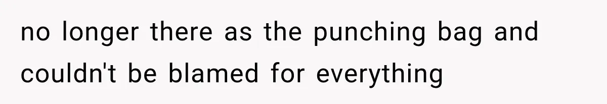 no longer there as the punching bag and couldn't be blamed for everything
