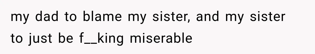 my dad to blame my sister, and my sister to just be f__king miserable