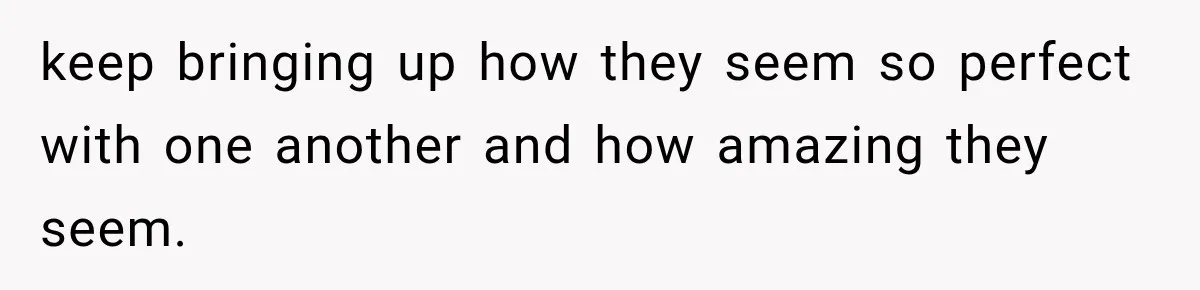 keep bringing up how they seem so perfect with one another and how amazing they seem.