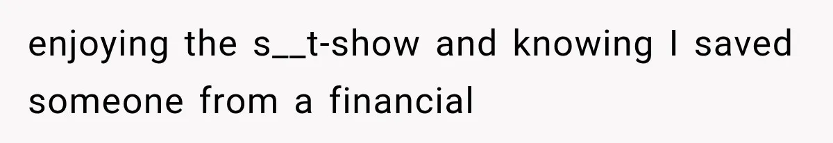 enjoying the s__t-show and knowing I saved someone from a financial