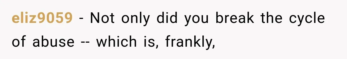 eliz9059 − Not only did you break the cycle of abuse -- which is, frankly,