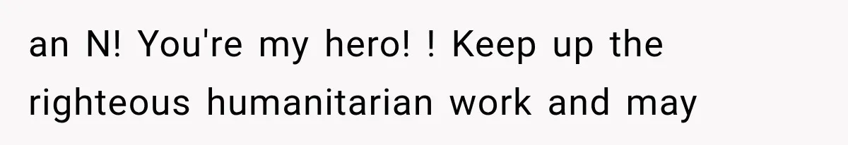 an N! You're my hero! ! Keep up the righteous humanitarian work and may