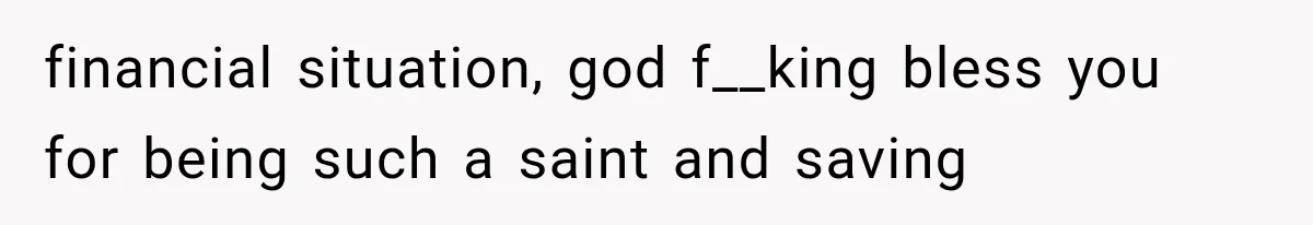financial situation, god f__king bless you for being such a saint and saving