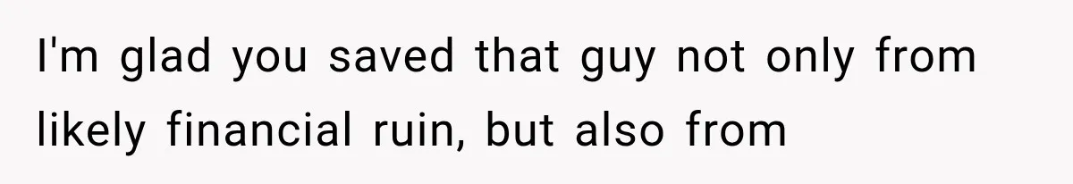 I'm glad you saved that guy not only from likely financial ruin, but also from