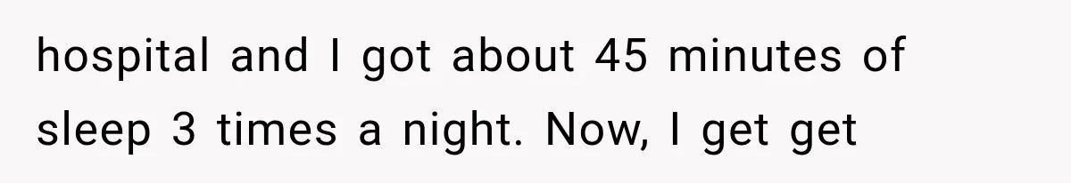 hospital and I got about 45 minutes of sleep 3 times a night. Now, I get get