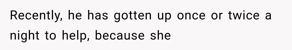 Recently, he has gotten up once or twice a night to help, because she
