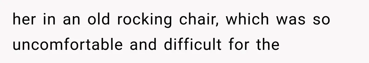 her in an old rocking chair, which was so uncomfortable and difficult for the