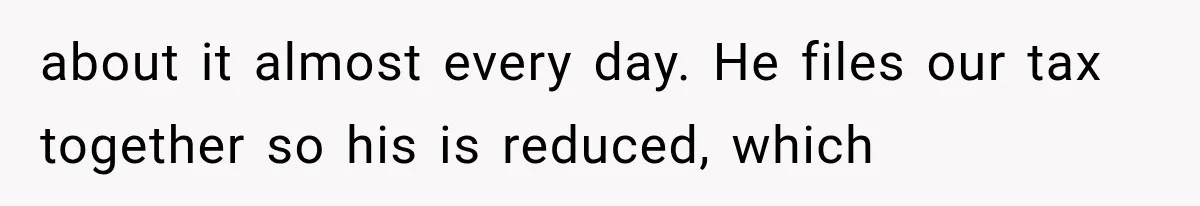 about it almost every day. He files our tax together so his is reduced, which