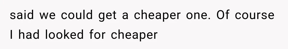 said we could get a cheaper one. Of course I had looked for cheaper