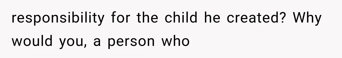 responsibility for the child he created? Why would you, a person who