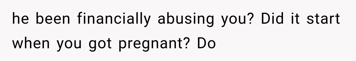 he been financially abusing you? Did it start when you got pregnant? Do