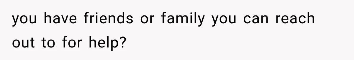 you have friends or family you can reach out to for help?