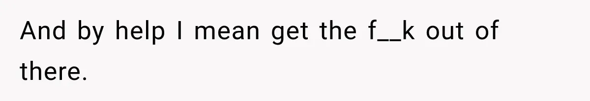 And by help I mean get the f__k out of there.