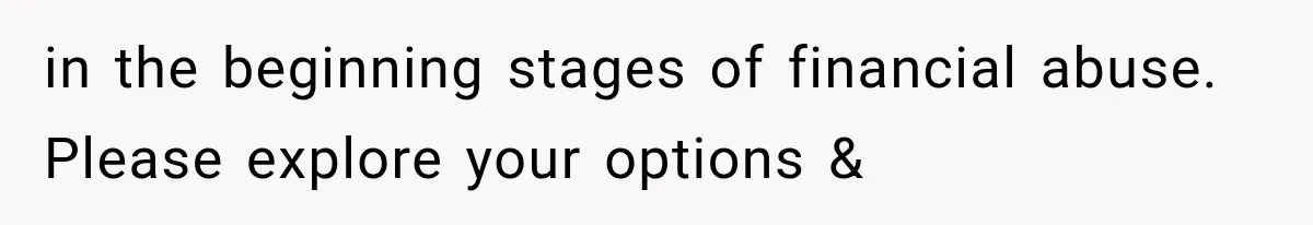 in the beginning stages of financial abuse. Please explore your options &