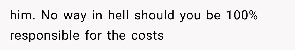 him. No way in hell should you be 100% responsible for the costs