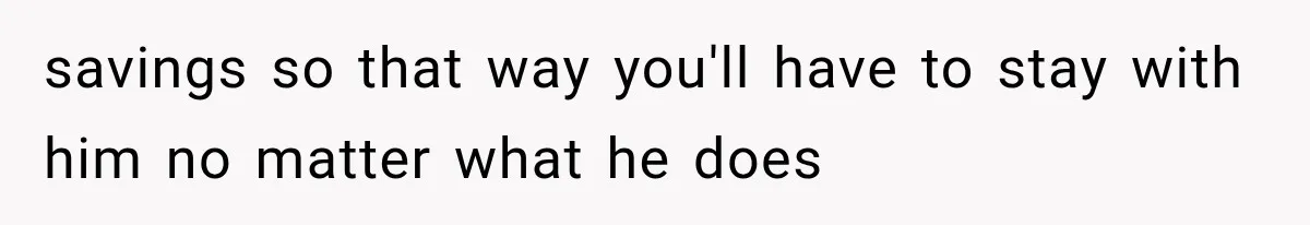 savings so that way you'll have to stay with him no matter what he does