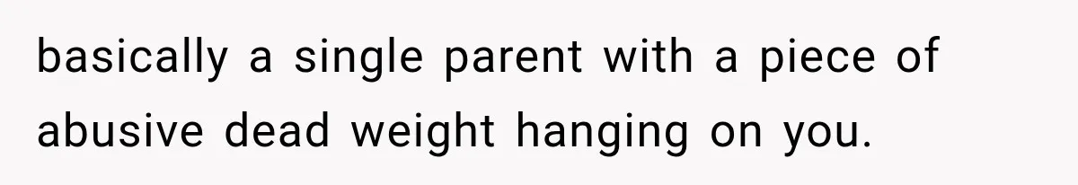 basically a single parent with a piece of abusive dead weight hanging on you.