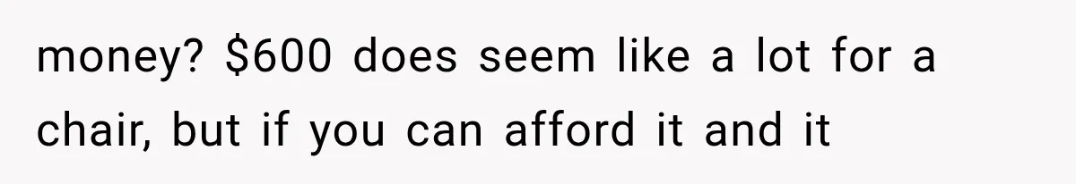 money? $600 does seem like a lot for a chair, but if you can afford it and it
