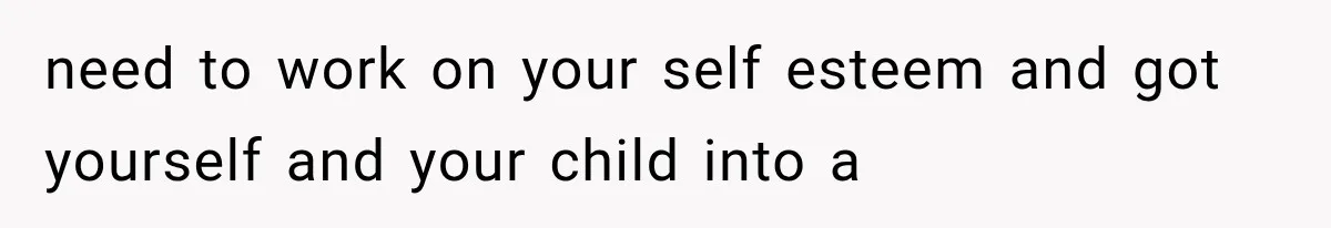 need to work on your self esteem and got yourself and your child into a