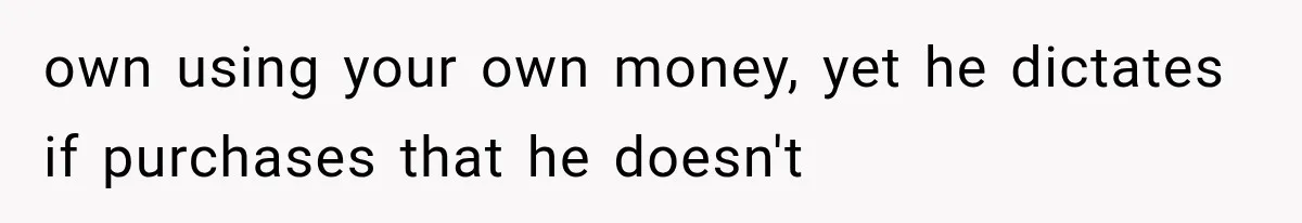 own using your own money, yet he dictates if purchases that he doesn't