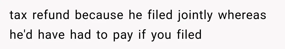 tax refund because he filed jointly whereas he'd have had to pay if you filed
