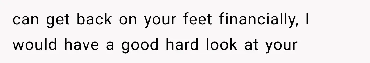can get back on your feet financially, I would have a good hard look at your