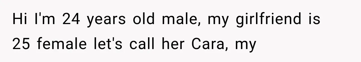 Hi I'm 24 years old male, my girlfriend is 25 female let's call her Cara, my