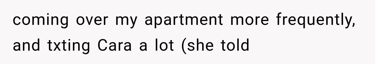 coming over my apartment more frequently, and txting Cara a lot (she told
