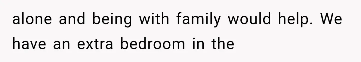 alone and being with family would help. We have an extra bedroom in the