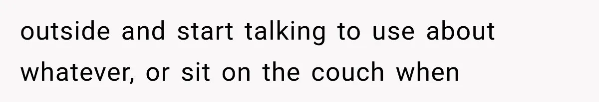 outside and start talking to use about whatever, or sit on the couch when