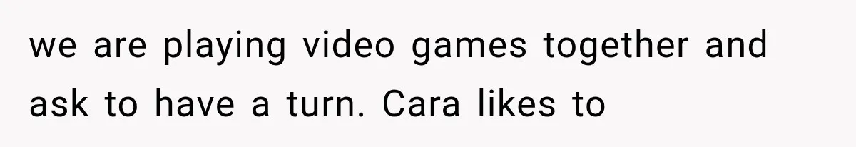 we are playing video games together and ask to have a turn. Cara likes to