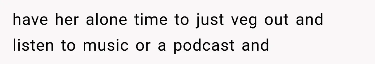 have her alone time to just veg out and listen to music or a podcast and