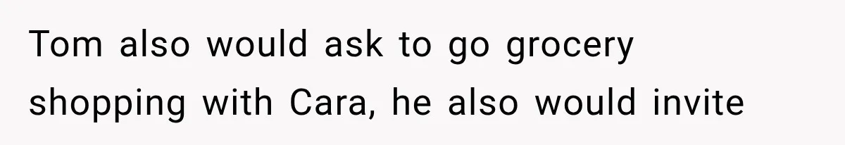 Tom also would ask to go grocery shopping with Cara, he also would invite